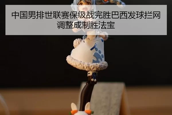 中国男排世联赛保级战完胜巴西发球拦网调整成制胜法宝