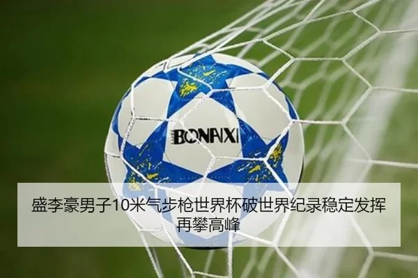 盛李豪男子10米气步枪世界杯破世界纪录稳定发挥再攀高峰
