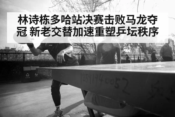 林诗栋多哈站决赛击败马龙夺冠 新老交替加速重塑乒坛秩序