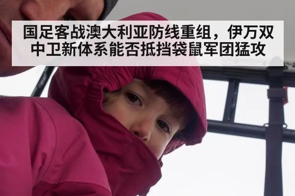 国足客战澳大利亚防线重组，伊万双中卫新体系能否抵挡袋鼠军团猛攻